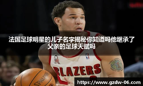 法国足球明星的儿子名字揭秘你知道吗他继承了父亲的足球天赋吗